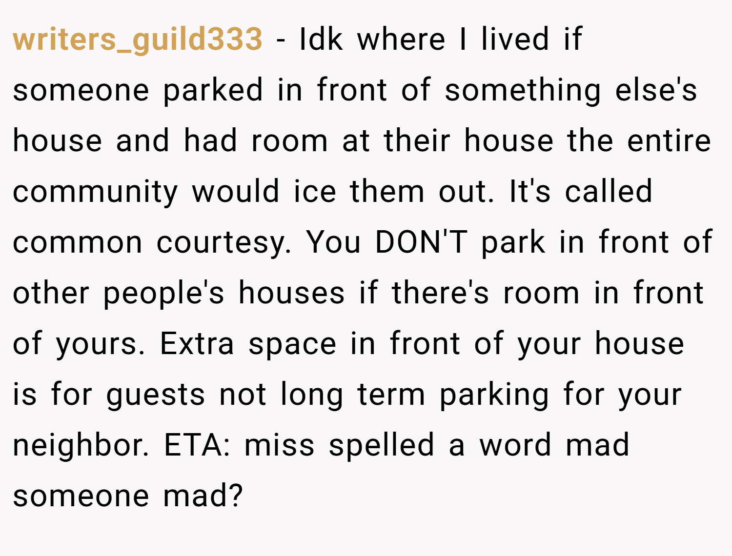 writers_guild333 − Idk where I lived if someone parked in front of something else's house and had room at their house the entire community would ice them out. It's called common courtesy. You DON'T park in front of other people's houses if there's room in front of yours. Extra space in front of your house is for guests not long term parking for your neighbor. ETA: miss spelled a word mad someone mad?