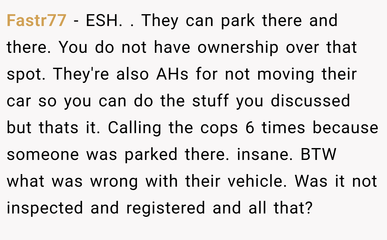 Fastr77 − ESH. . They can park there and there. You do not have ownership over that spot. They're also AHs for not moving their car so you can do the stuff you discussed but thats it. Calling the cops 6 times because someone was parked there. insane. BTW what was wrong with their vehicle. Was it not inspected and registered and all that?