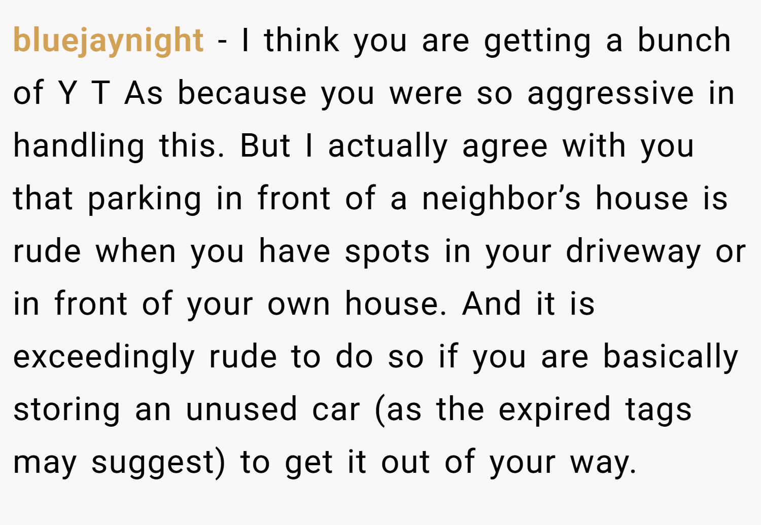 bluejaynight − I think you are getting a bunch of Y T As because you were so aggressive in handling this. But I actually agree with you that parking in front of a neighbor’s house is rude when you have spots in your driveway or in front of your own house. And it is exceedingly rude to do so if you are basically storing an unused car (as the expired tags may suggest) to get it out of your way.