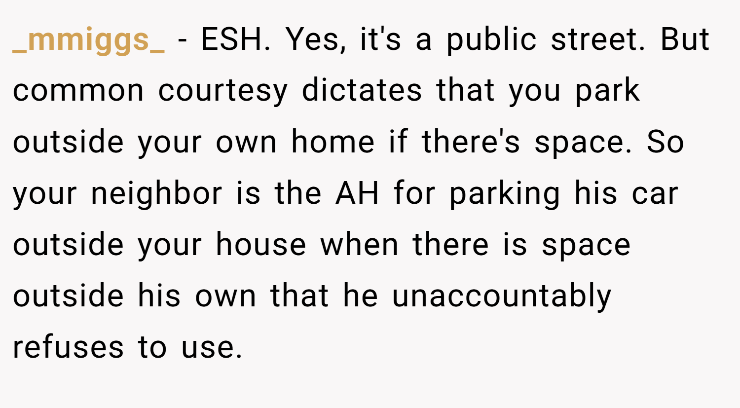 _mmiggs_ − ESH. Yes, it's a public street. But common courtesy dictates that you park outside your own home if there's space. So your neighbor is the AH for parking his car outside your house when there is space outside his own that he unaccountably refuses to use.
