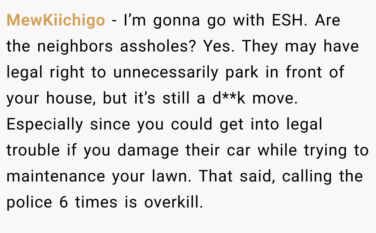 MewKiichigo − I’m gonna go with ESH. Are the neighbors assholes? Yes. They may have legal right to unnecessarily park in front of your house, but it’s still a d**k move. Especially since you could get into legal trouble if you damage their car while trying to maintenance your lawn. That said, calling the police 6 times is overkill.