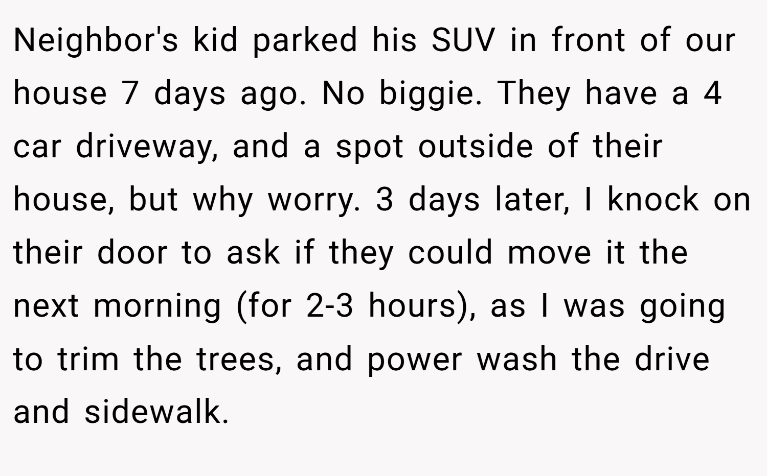 Neighbor's kid parked his SUV in front of our house 7 days ago. No biggie. They have a 4 car driveway, and a spot outside of their house, but why worry. 3 days later, I knock on their door to ask if they could move it the next morning (for 2-3 hours), as I was going to trim the trees, and power wash the drive and sidewalk.