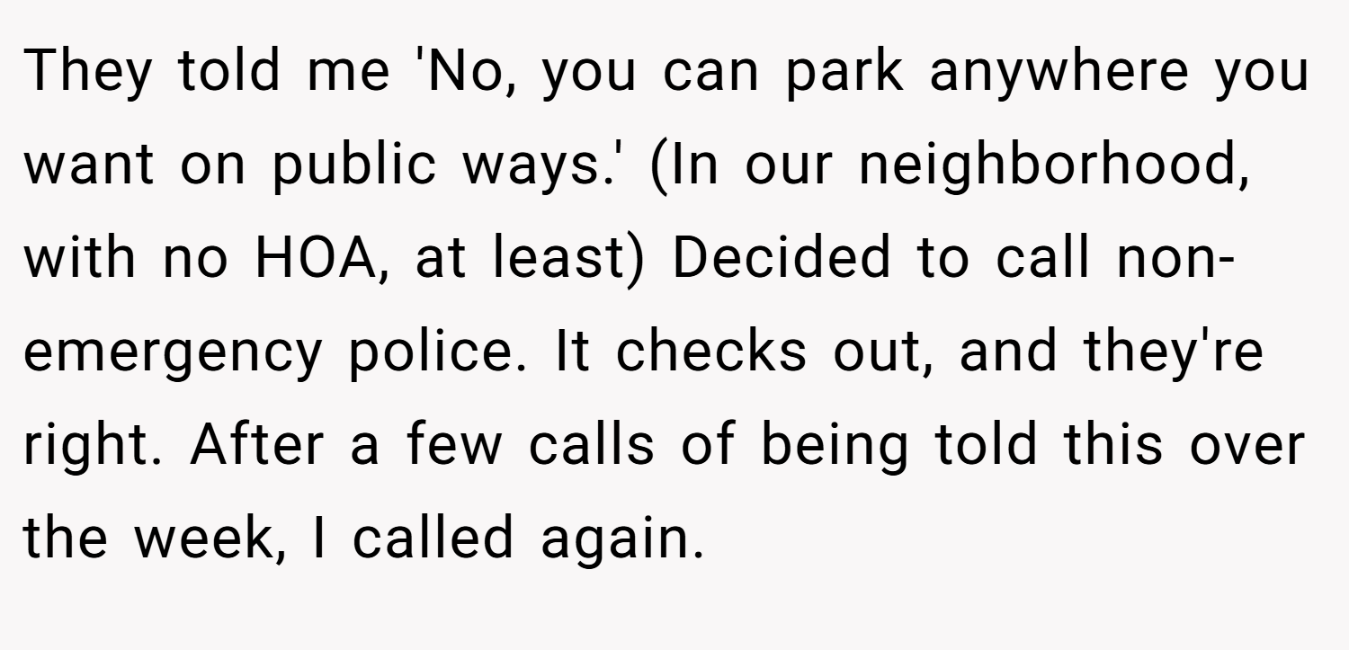 They told me 'No, you can park anywhere you want on public ways.' (In our neighborhood, with no HOA, at least) Decided to call non-emergency police. It checks out, and they're right. After a few calls of being told this over the week, I called again.
