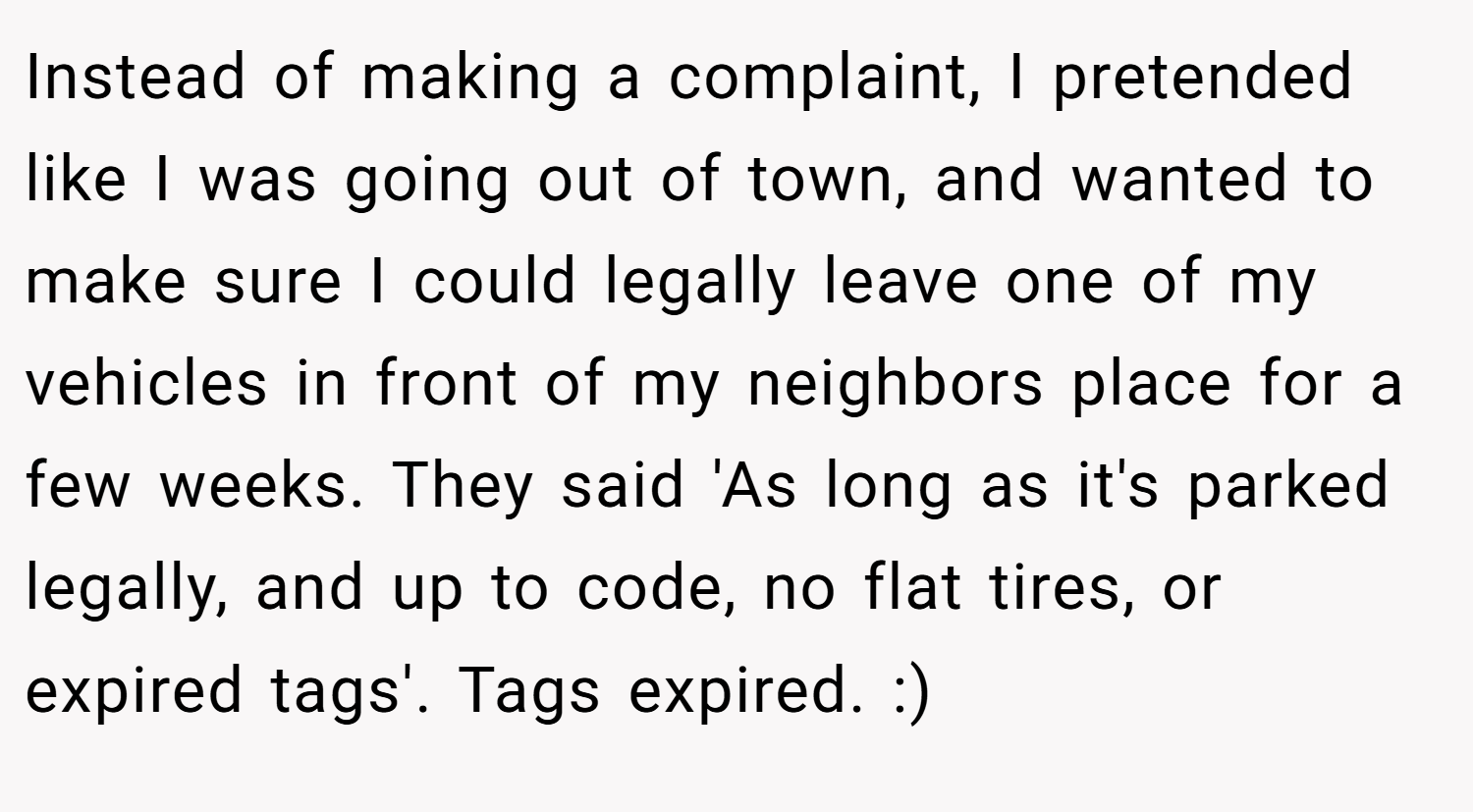 Instead of making a complaint, I pretended like I was going out of town, and wanted to make sure I could legally leave one of my vehicles in front of my neighbors place for a few weeks. They said 'As long as it's parked legally, and up to code, no flat tires, or expired tags'. Tags expired. :)
