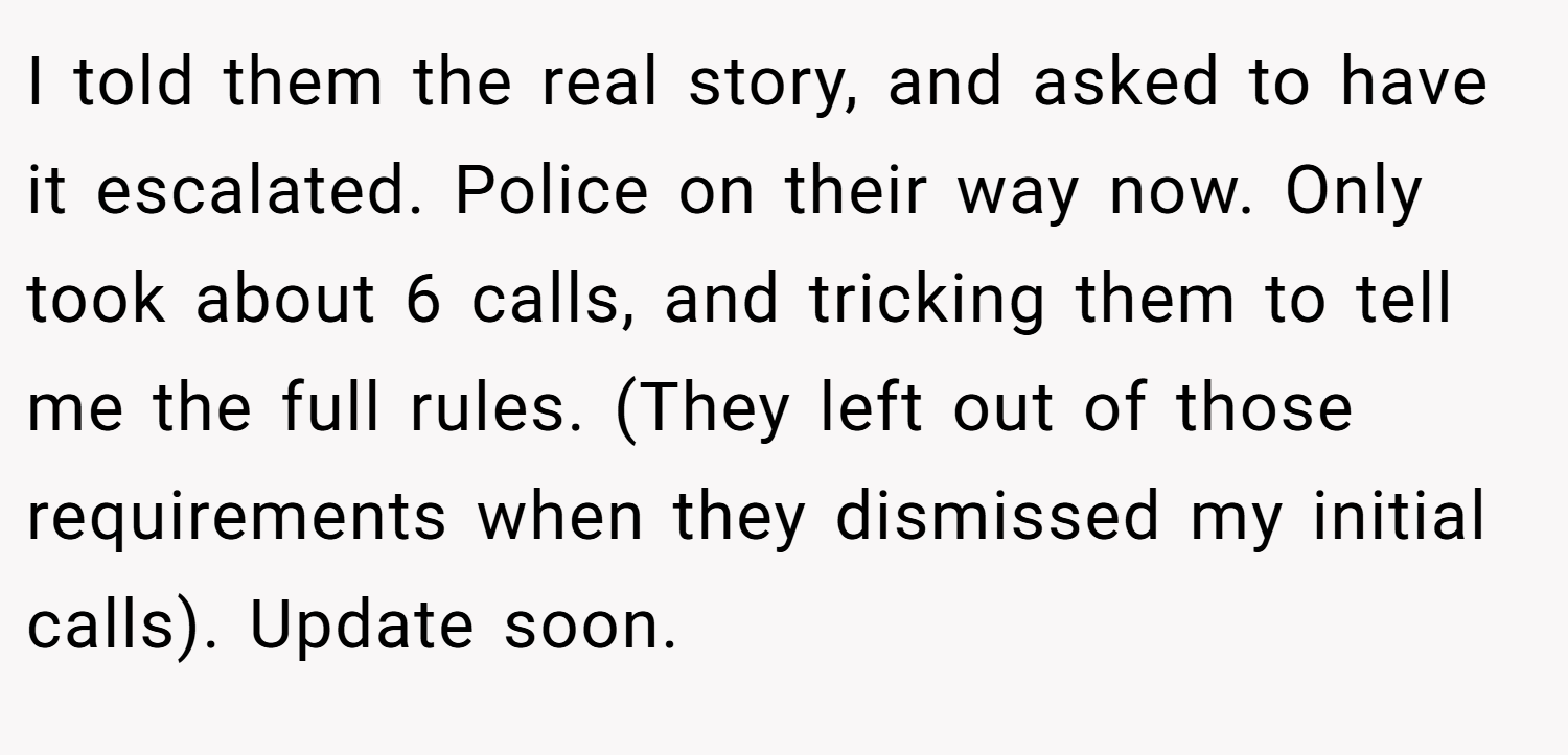 I told them the real story, and asked to have it escalated. Police on their way now. Only took about 6 calls, and tricking them to tell me the full rules. (They left out of those requirements when they dismissed my initial calls). Update soon.