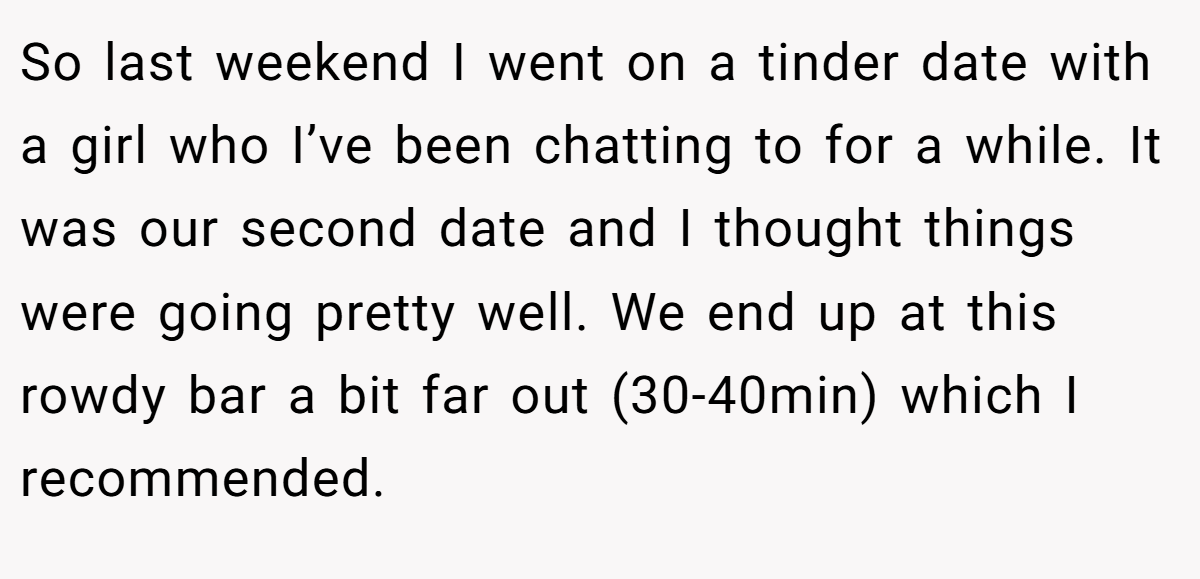 So last weekend I went on a tinder date with a girl who I’ve been chatting to for a while. It was our second date and I thought things were going pretty well. We end up at this rowdy bar a bit far out (30-40min) which I recommended.
