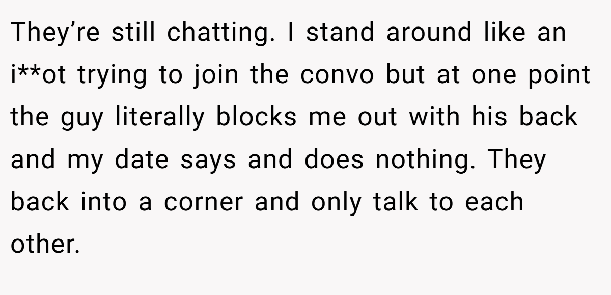 They’re still chatting. I stand around like an i**ot trying to join the convo but at one point the guy literally blocks me out with his back and my date says and does nothing. They back into a corner and only talk to each other.