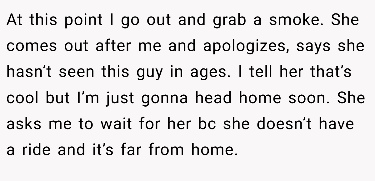 At this point I go out and grab a smoke. She comes out after me and apologizes, says she hasn’t seen this guy in ages. I tell her that’s cool but I’m just gonna head home soon. She asks me to wait for her bc she doesn’t have a ride and it’s far from home.