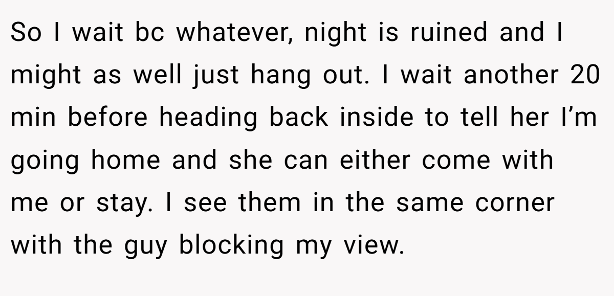So I wait bc whatever, night is ruined and I might as well just hang out. I wait another 20 min before heading back inside to tell her I’m going home and she can either come with me or stay. I see them in the same corner with the guy blocking my view.