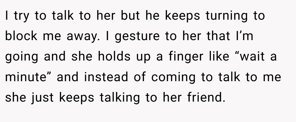 I try to talk to her but he keeps turning to block me away. I gesture to her that I’m going and she holds up a finger like “wait a minute” and instead of coming to talk to me she just keeps talking to her friend.