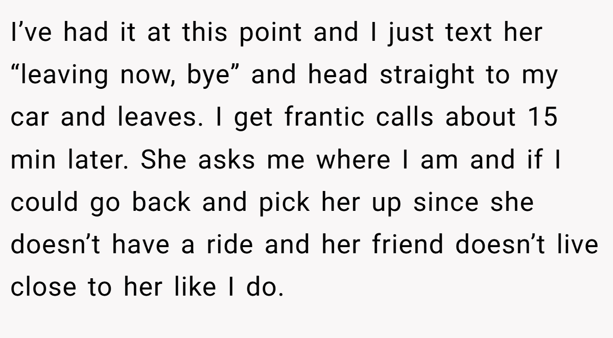 I’ve had it at this point and I just text her “leaving now, bye” and head straight to my car and leaves. I get frantic calls about 15 min later. She asks me where I am and if I could go back and pick her up since she doesn’t have a ride and her friend doesn’t live close to her like I do.