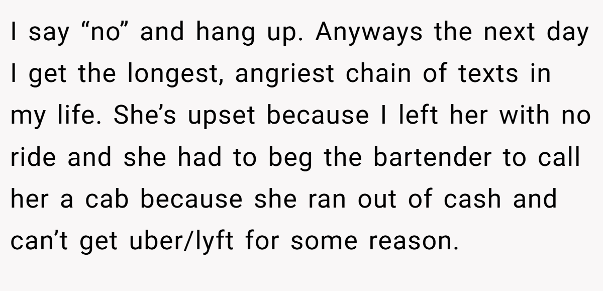 I say “no” and hang up. Anyways the next day I get the longest, angriest chain of texts in my life. She’s upset because I left her with no ride and she had to beg the bartender to call her a cab because she ran out of cash and can’t get uber/lyft for some reason.