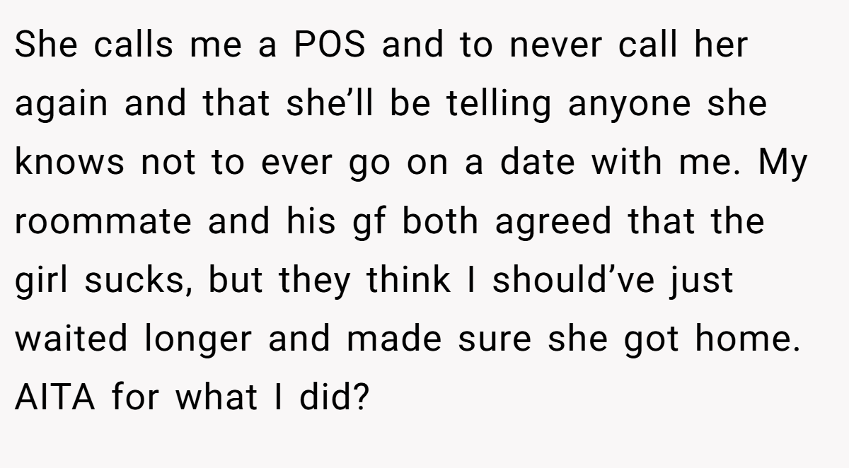 She calls me a POS and to never call her again and that she’ll be telling anyone she knows not to ever go on a date with me. My roommate and his gf both agreed that the girl sucks, but they think I should’ve just waited longer and made sure she got home. AITA for what I did?