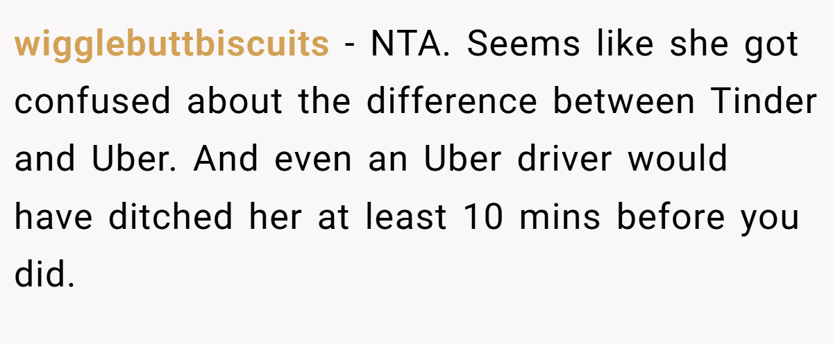 wigglebuttbiscuits − NTA. Seems like she got confused about the difference between Tinder and Uber. And even an Uber driver would have ditched her at least 10 mins before you did.