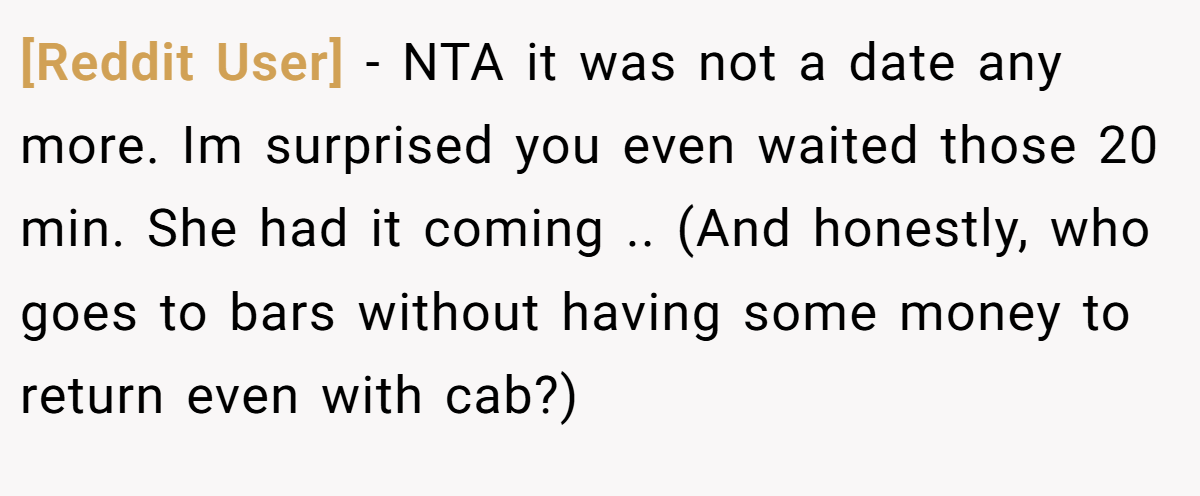 [Reddit User] − NTA it was not a date any more. Im surprised you even waited those 20 min. She had it coming .. (And honestly, who goes to bars without having some money to return even with cab?)