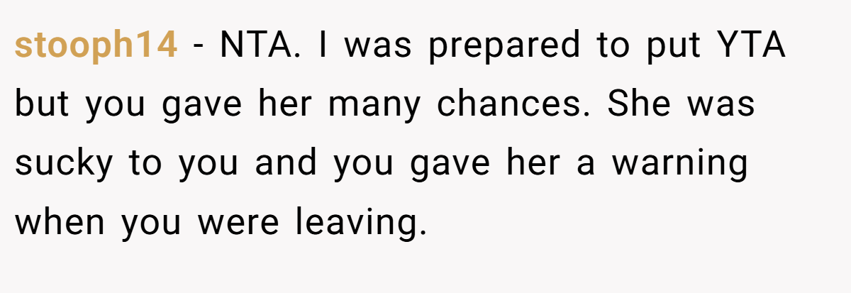 stooph14 − NTA. I was prepared to put YTA but you gave her many chances. She was sucky to you and you gave her a warning when you were leaving.