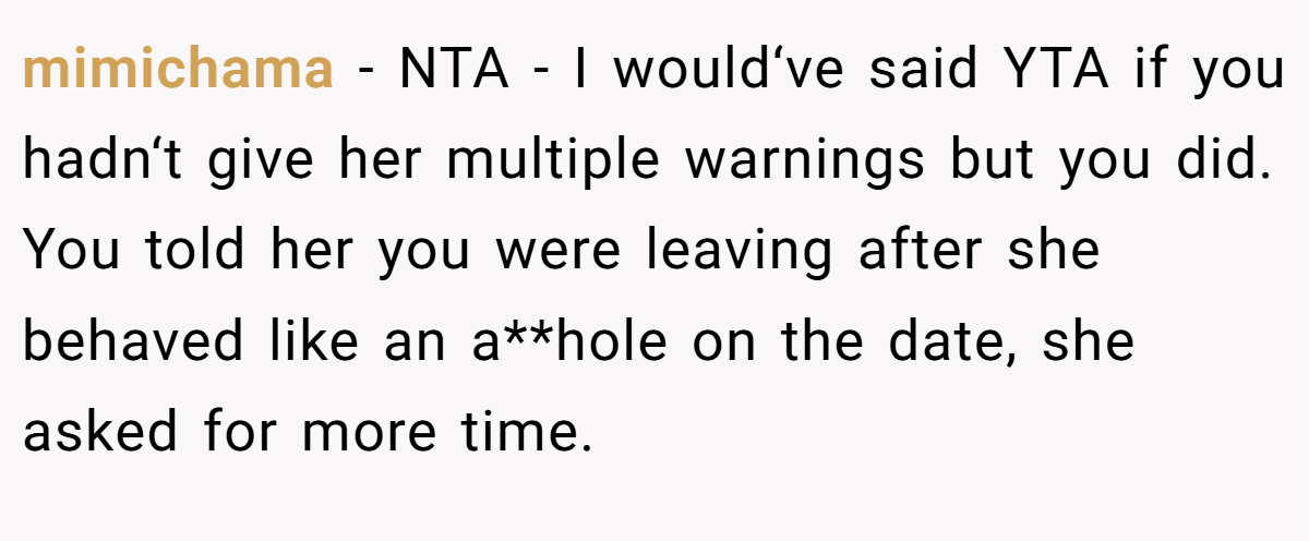 mimichama − NTA - I would‘ve said YTA if you hadn‘t give her multiple warnings but you did. You told her you were leaving after she behaved like an a**hole on the date, she asked for more time.