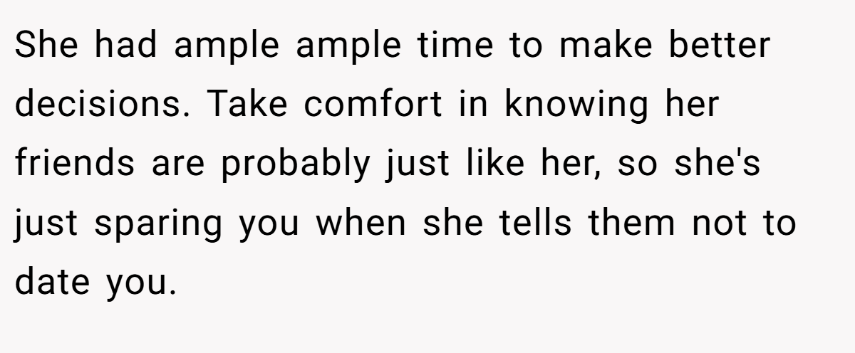 She had ample ample time to make better decisions. Take comfort in knowing her friends are probably just like her, so she's just sparing you when she tells them not to date you.