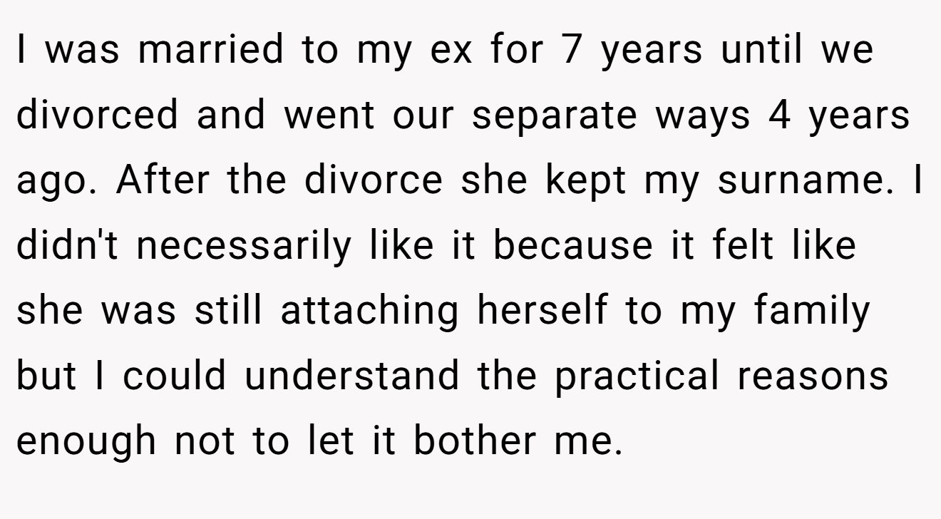 I was married to my ex for 7 years until we divorced and went our separate ways 4 years ago. After the divorce she kept my surname. I didn't necessarily like it because it felt like she was still attaching herself to my family but I could understand the practical reasons enough not to let it bother me.