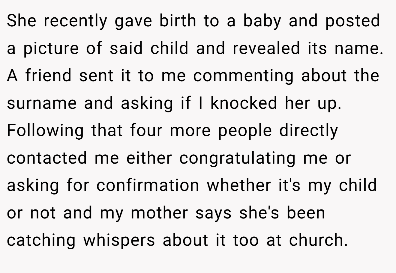 She recently gave birth to a baby and posted a picture of said child and revealed its name. A friend sent it to me commenting about the surname and asking if I knocked her up. Following that four more people directly contacted me either congratulating me or asking for confirmation whether it's my child or not and my mother says she's been catching whispers about it too at church.