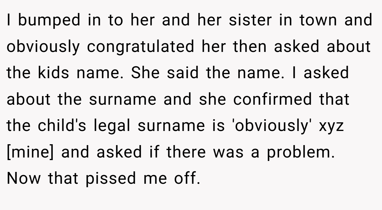 I bumped in to her and her sister in town and obviously congratulated her then asked about the kids name. She said the name. I asked about the surname and she confirmed that the child's legal surname is 'obviously' xyz [mine] and asked if there was a problem. Now that pissed me off.