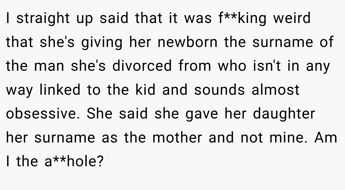 I straight up said that it was f**king weird that she's giving her newborn the surname of the man she's divorced from who isn't in any way linked to the kid and sounds almost obsessive. She said she gave her daughter her surname as the mother and not mine. Am I the a**hole?
