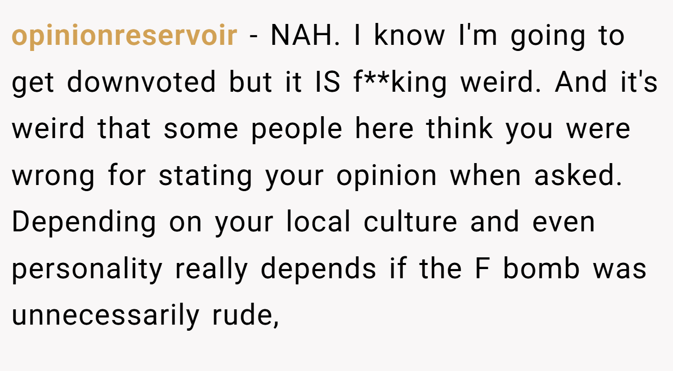 opinionreservoir − NAH. I know I'm going to get downvoted but it IS f**king weird. And it's weird that some people here think you were wrong for stating your opinion when asked. Depending on your local culture and even personality really depends if the F bomb was unnecessarily rude,