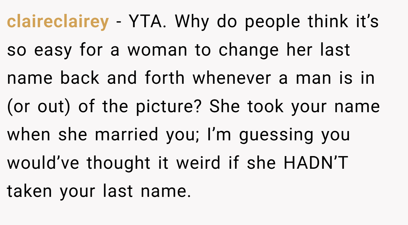 claireclairey − YTA. Why do people think it’s so easy for a woman to change her last name back and forth whenever a man is in (or out) of the picture? She took your name when she married you; I’m guessing you would’ve thought it weird if she HADN’T taken your last name.
