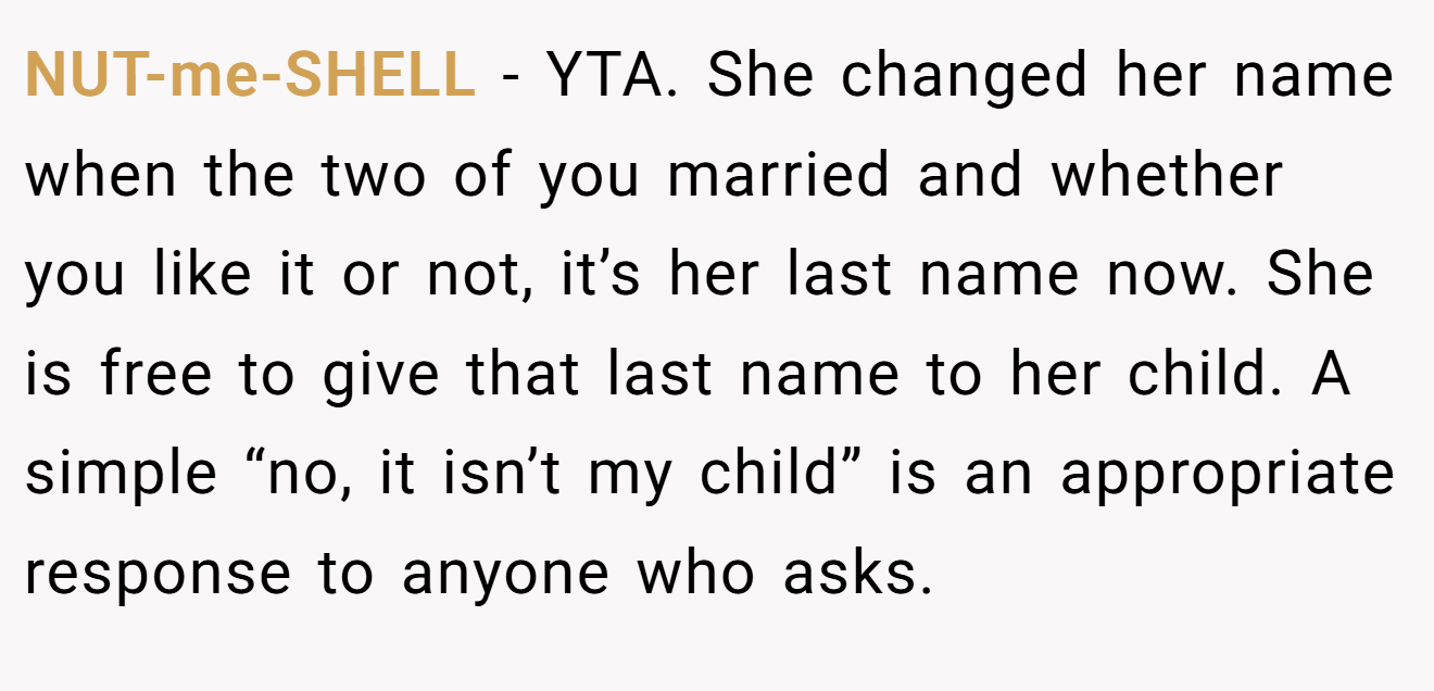 NUT-me-SHELL − YTA. She changed her name when the two of you married and whether you like it or not, it’s her last name now. She is free to give that last name to her child. A simple “no, it isn’t my child” is an appropriate response to anyone who asks.