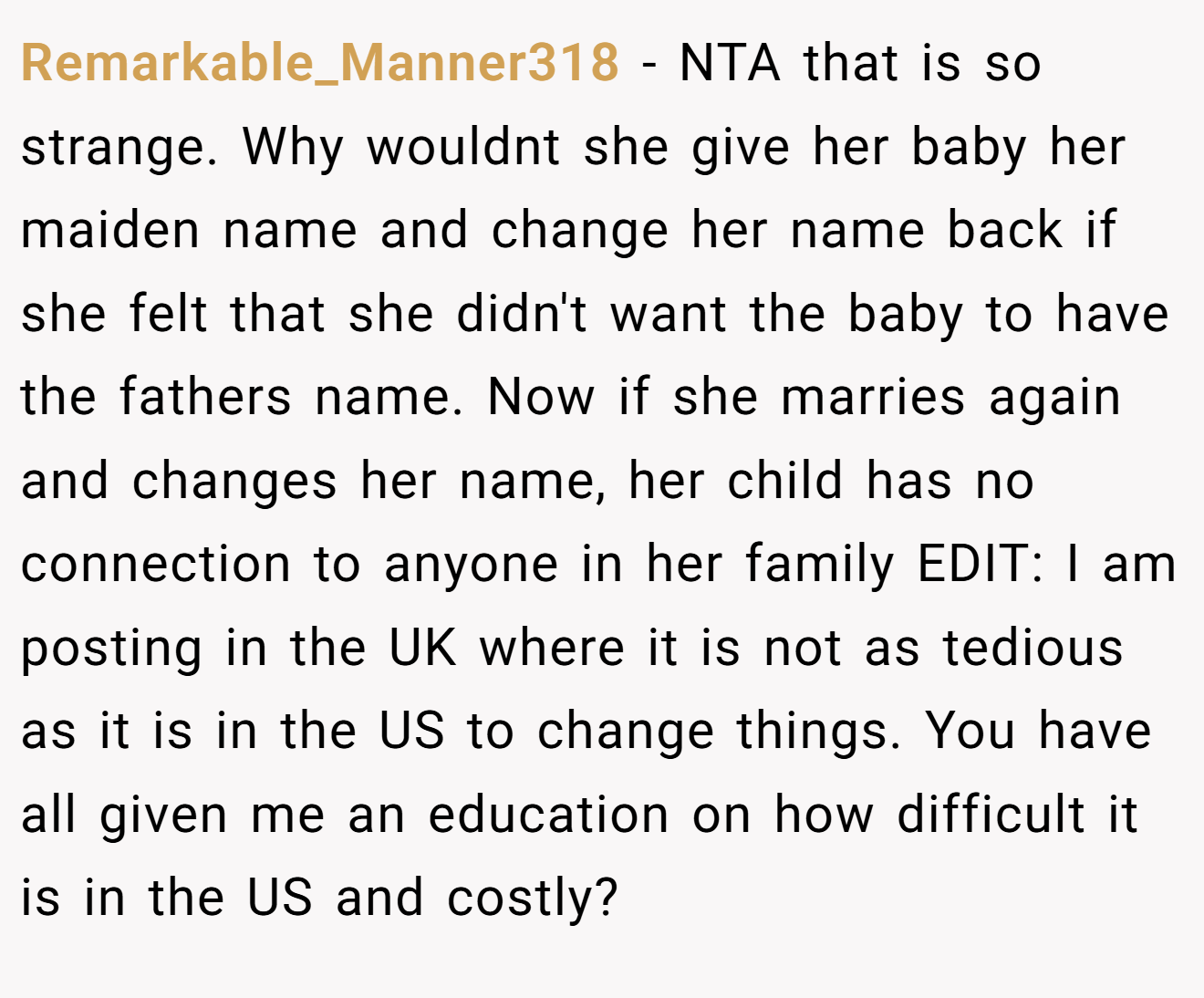 Remarkable_Manner318 − NTA that is so strange. Why wouldnt she give her baby her maiden name and change her name back if she felt that she didn't want the baby to have the fathers name. Now if she marries again and changes her name, her child has no connection to anyone in her family EDIT: I am posting in the UK where it is not as tedious as it is in the US to change things. You have all given me an education on how difficult it is in the US and costly?