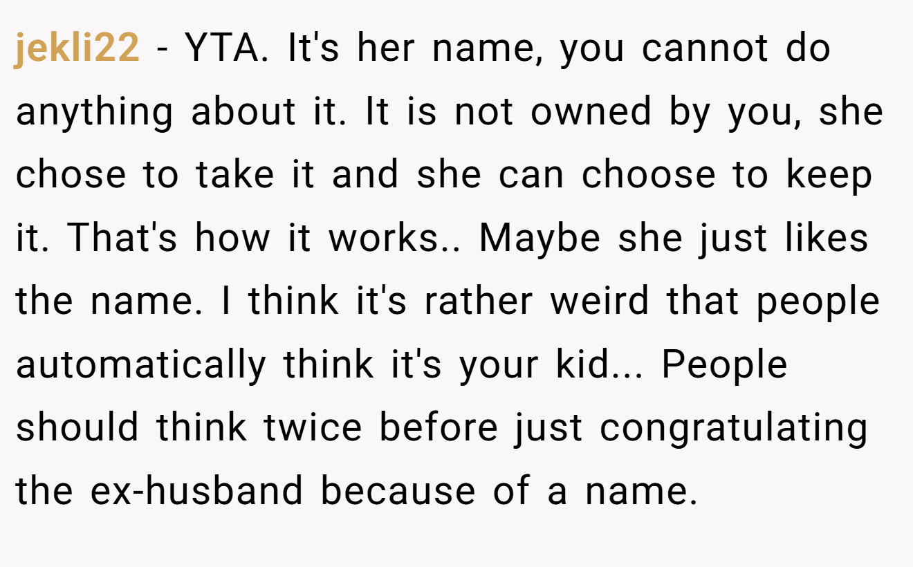 jekli22 − YTA. It's her name, you cannot do anything about it. It is not owned by you, she chose to take it and she can choose to keep it. That's how it works.. Maybe she just likes the name. I think it's rather weird that people automatically think it's your kid... People should think twice before just congratulating the ex-husband because of a name.
