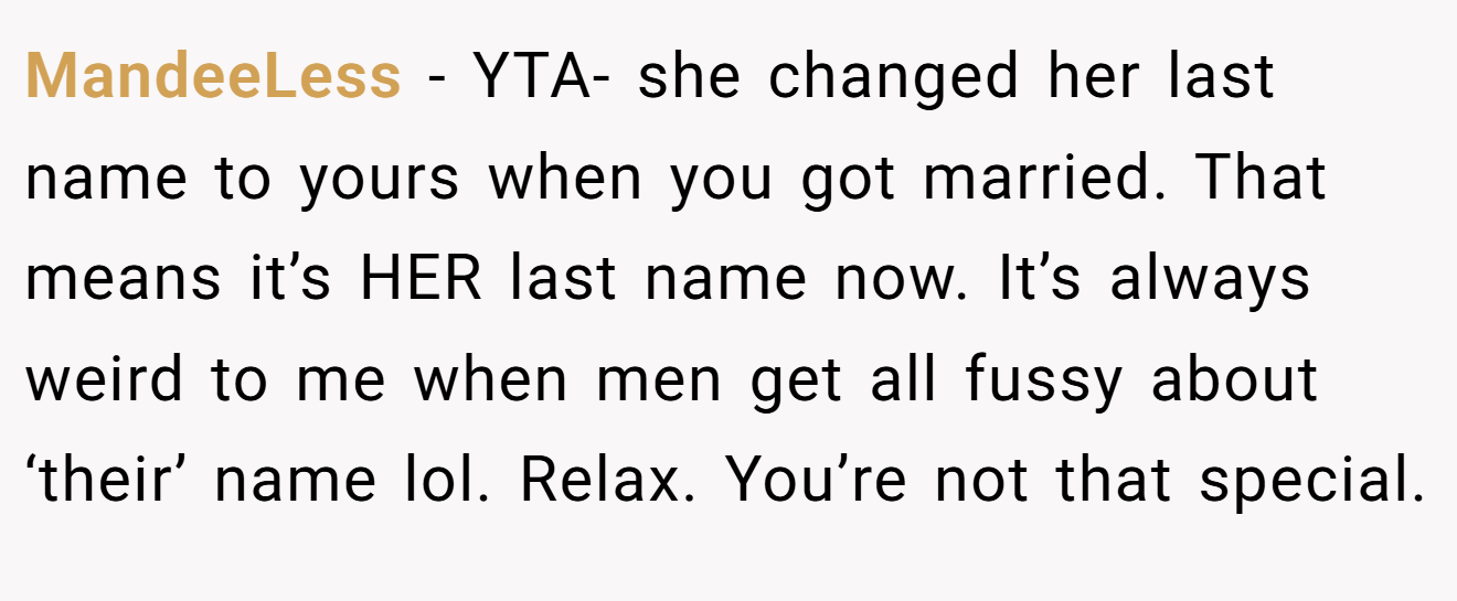 MandeeLess − YTA- she changed her last name to yours when you got married. That means it’s HER last name now. It’s always weird to me when men get all fussy about ‘their’ name lol. Relax. You’re not that special.