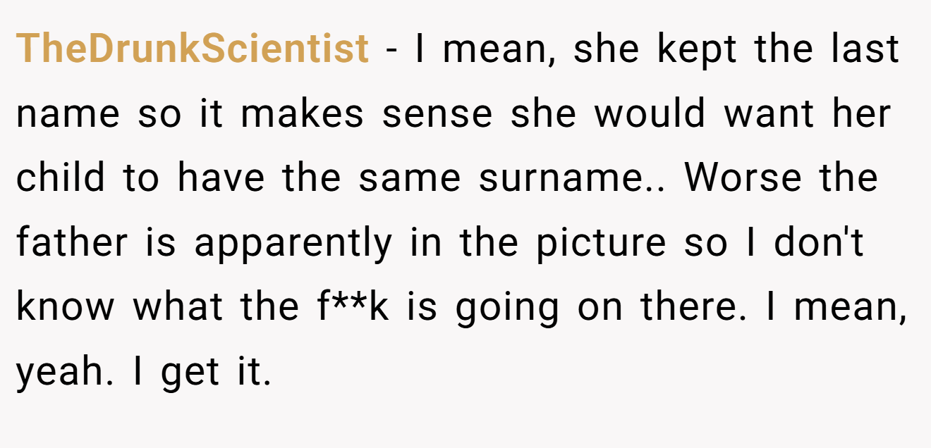 TheDrunkScientist − I mean, she kept the last name so it makes sense she would want her child to have the same surname.. Worse the father is apparently in the picture so I don't know what the f**k is going on there. I mean, yeah. I get it.