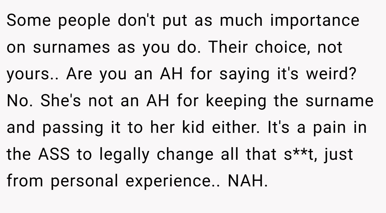 Some people don't put as much importance on surnames as you do. Their choice, not yours.. Are you an AH for saying it's weird? No. She's not an AH for keeping the surname and passing it to her kid either. It's a pain in the ASS to legally change all that s**t, just from personal experience.. NAH.