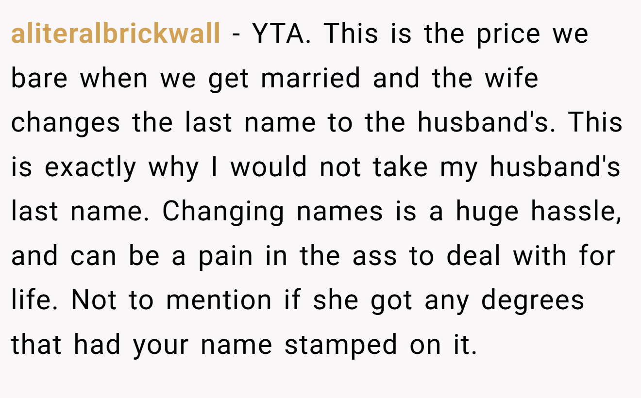 aliteralbrickwall − YTA. This is the price we bare when we get married and the wife changes the last name to the husband's. This is exactly why I would not take my husband's last name. Changing names is a huge hassle, and can be a pain in the ass to deal with for life. Not to mention if she got any degrees that had your name stamped on it.