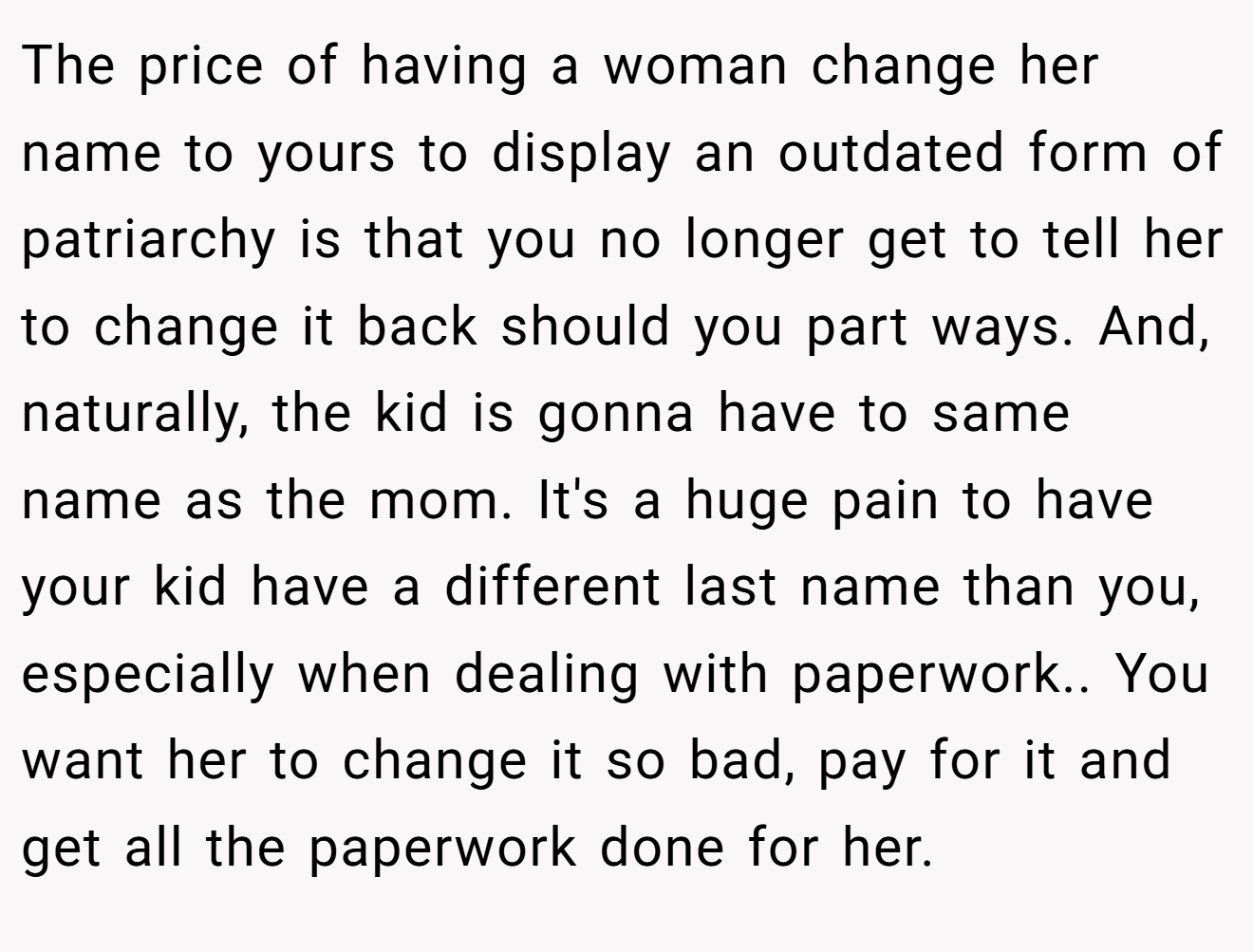 The price of having a woman change her name to yours to display an outdated form of patriarchy is that you no longer get to tell her to change it back should you part ways. And, naturally, the kid is gonna have to same name as the mom. It's a huge pain to have your kid have a different last name than you, especially when dealing with paperwork.. You want her to change it so bad, pay for it and get all the paperwork done for her.