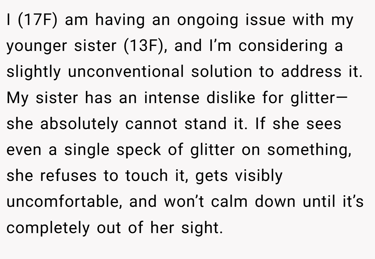 I (17F) am having an ongoing issue with my younger sister (13F), and I’m considering a slightly unconventional solution to address it. My sister has an intense dislike for glitter—she absolutely cannot stand it. If she sees even a single speck of glitter on something, she refuses to touch it, gets visibly uncomfortable, and won’t calm down until it’s completely out of her sight.