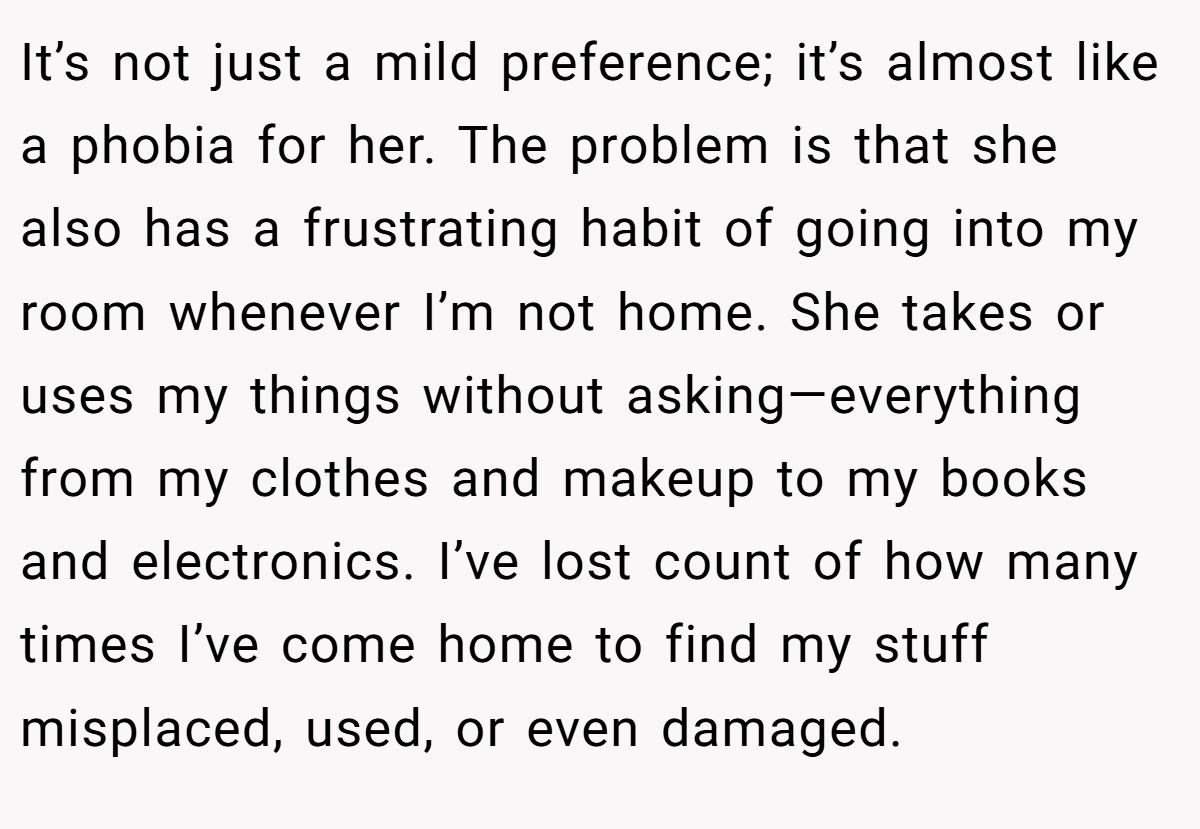 It’s not just a mild preference; it’s almost like a phobia for her. The problem is that she also has a frustrating habit of going into my room whenever I’m not home. She takes or uses my things without asking—everything from my clothes and makeup to my books and electronics. I’ve lost count of how many times I’ve come home to find my stuff misplaced, used, or even damaged.