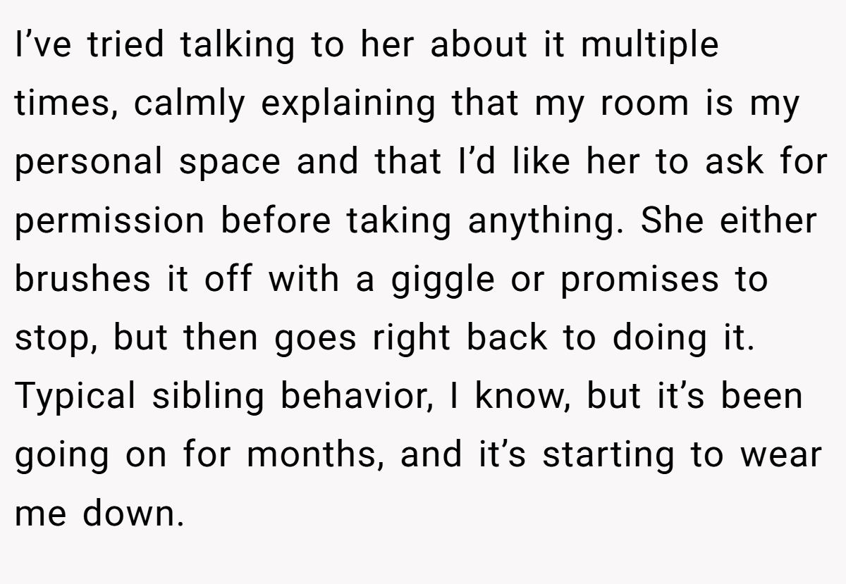 I’ve tried talking to her about it multiple times, calmly explaining that my room is my personal space and that I’d like her to ask for permission before taking anything. She either brushes it off with a giggle or promises to stop, but then goes right back to doing it. Typical sibling behavior, I know, but it’s been going on for months, and it’s starting to wear me down.