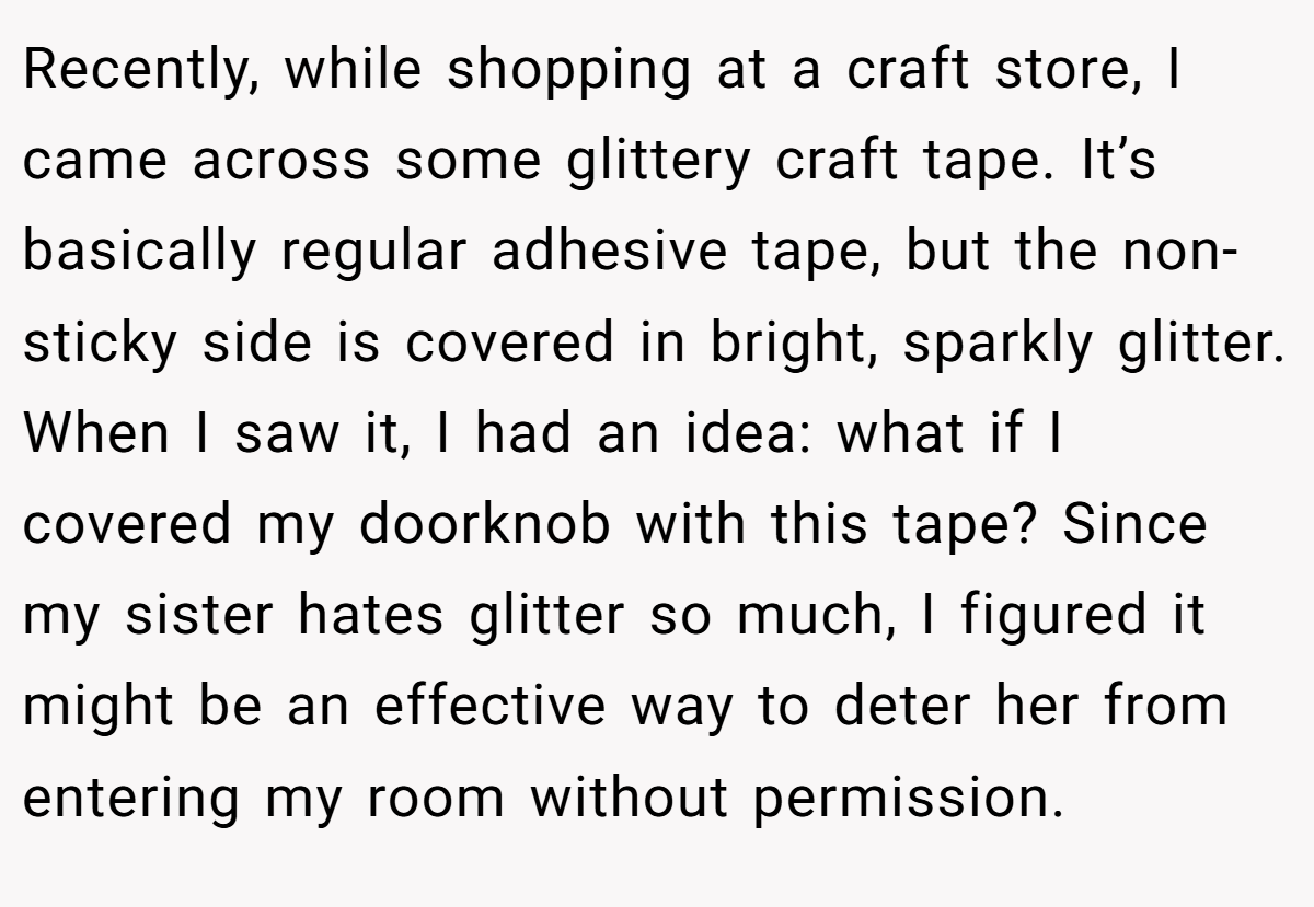 Recently, while shopping at a craft store, I came across some glittery craft tape. It’s basically regular adhesive tape, but the non-sticky side is covered in bright, sparkly glitter. When I saw it, I had an idea: what if I covered my doorknob with this tape? Since my sister hates glitter so much, I figured it might be an effective way to deter her from entering my room without permission.