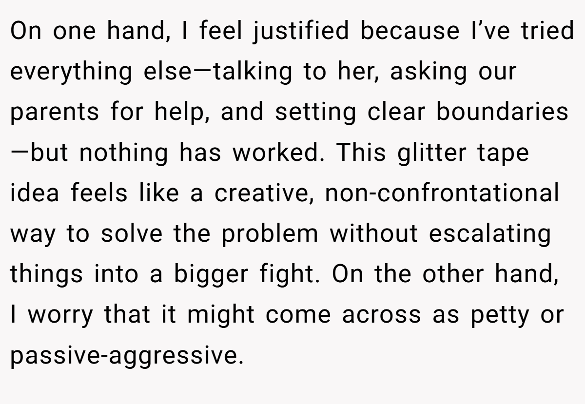 On one hand, I feel justified because I’ve tried everything else—talking to her, asking our parents for help, and setting clear boundaries—but nothing has worked. This glitter tape idea feels like a creative, non-confrontational way to solve the problem without escalating things into a bigger fight. On the other hand, I worry that it might come across as petty or passive-aggressive.