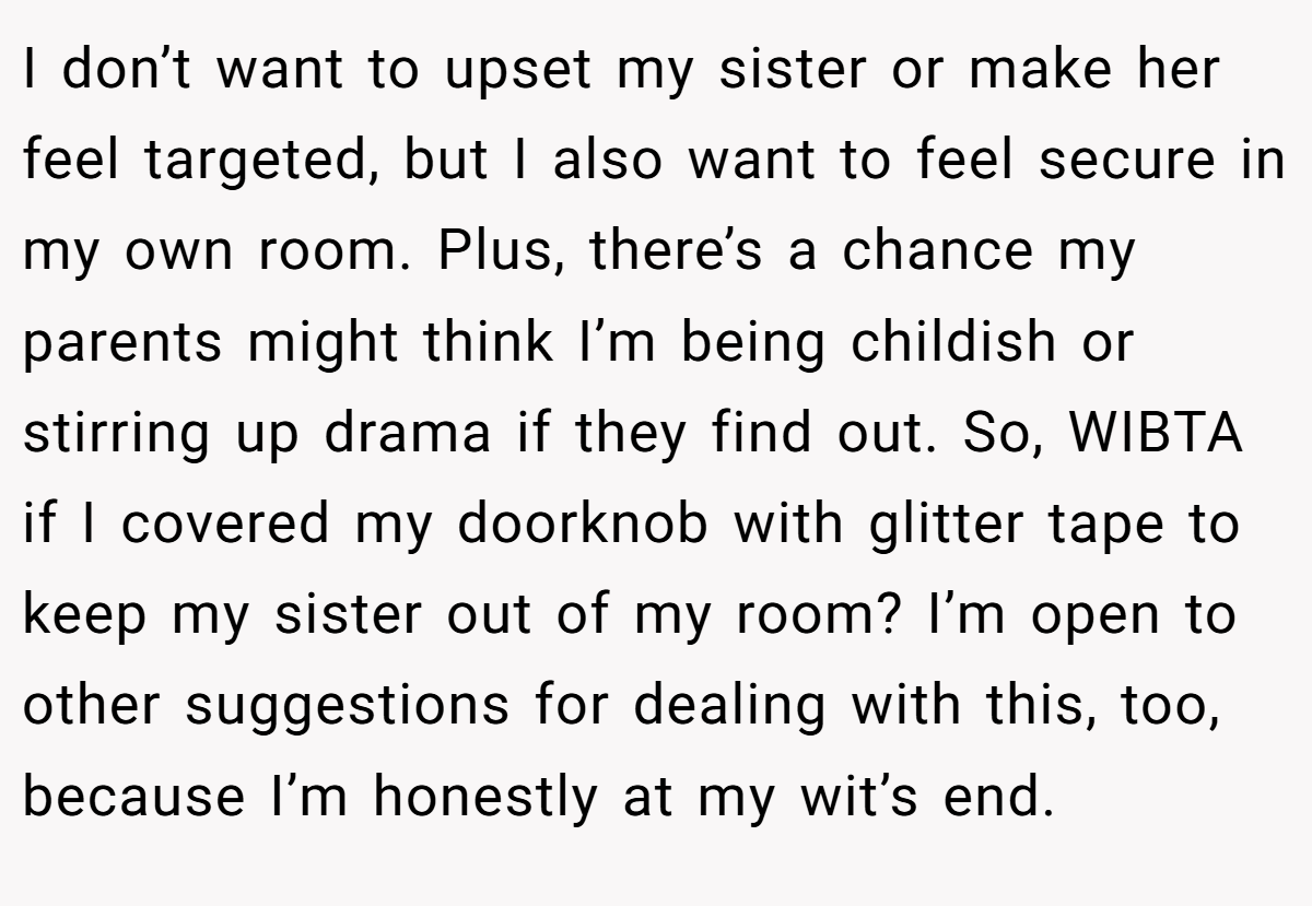 I don’t want to upset my sister or make her feel targeted, but I also want to feel secure in my own room. Plus, there’s a chance my parents might think I’m being childish or stirring up drama if they find out. So, WIBTA if I covered my doorknob with glitter tape to keep my sister out of my room? I’m open to other suggestions for dealing with this, too, because I’m honestly at my wit’s end.