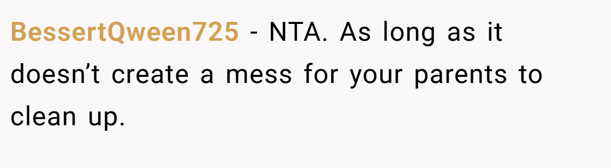 BessertQween725 − NTA. As long as it doesn’t create a mess for your parents to clean up.