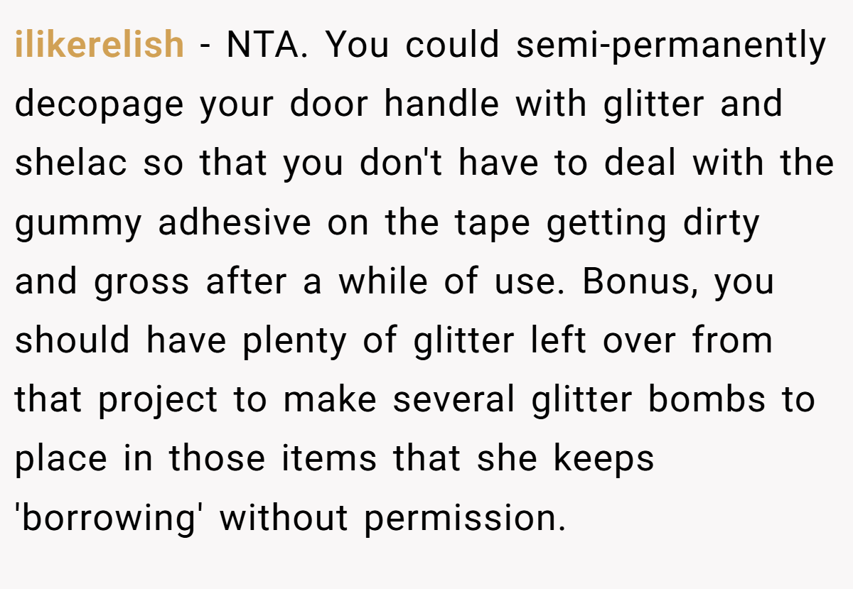 ilikerelish − NTA. You could semi-permanently decopage your door handle with glitter and shelac so that you don't have to deal with the gummy adhesive on the tape getting dirty and gross after a while of use. Bonus, you should have plenty of glitter left over from that project to make several glitter bombs to place in those items that she keeps 'borrowing' without permission.