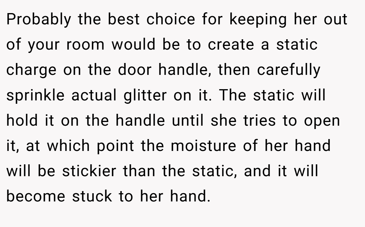 Probably the best choice for keeping her out of your room would be to create a static charge on the door handle, then carefully sprinkle actual glitter on it. The static will hold it on the handle until she tries to open it, at which point the moisture of her hand will be stickier than the static, and it will become stuck to her hand.