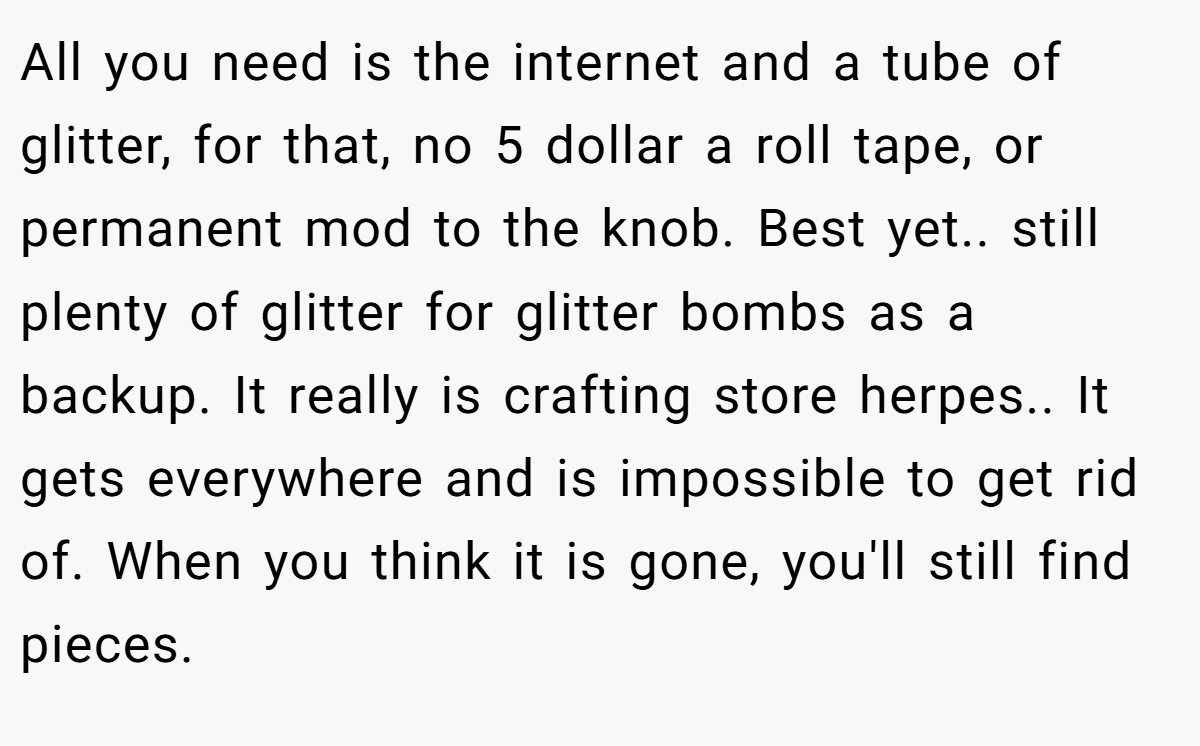 All you need is the internet and a tube of glitter, for that, no 5 dollar a roll tape, or permanent mod to the knob. Best yet.. still plenty of glitter for glitter bombs as a backup. It really is crafting store herpes.. It gets everywhere and is impossible to get rid of. When you think it is gone, you'll still find pieces.