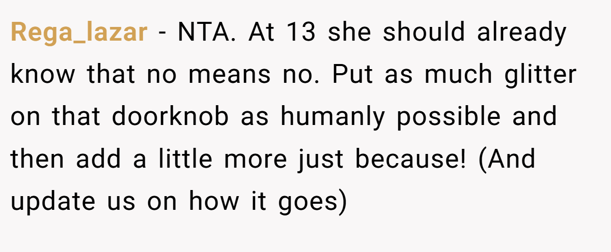 Rega_lazar − NTA. At 13 she should already know that no means no. Put as much glitter on that doorknob as humanly possible and then add a little more just because! (And update us on how it goes)
