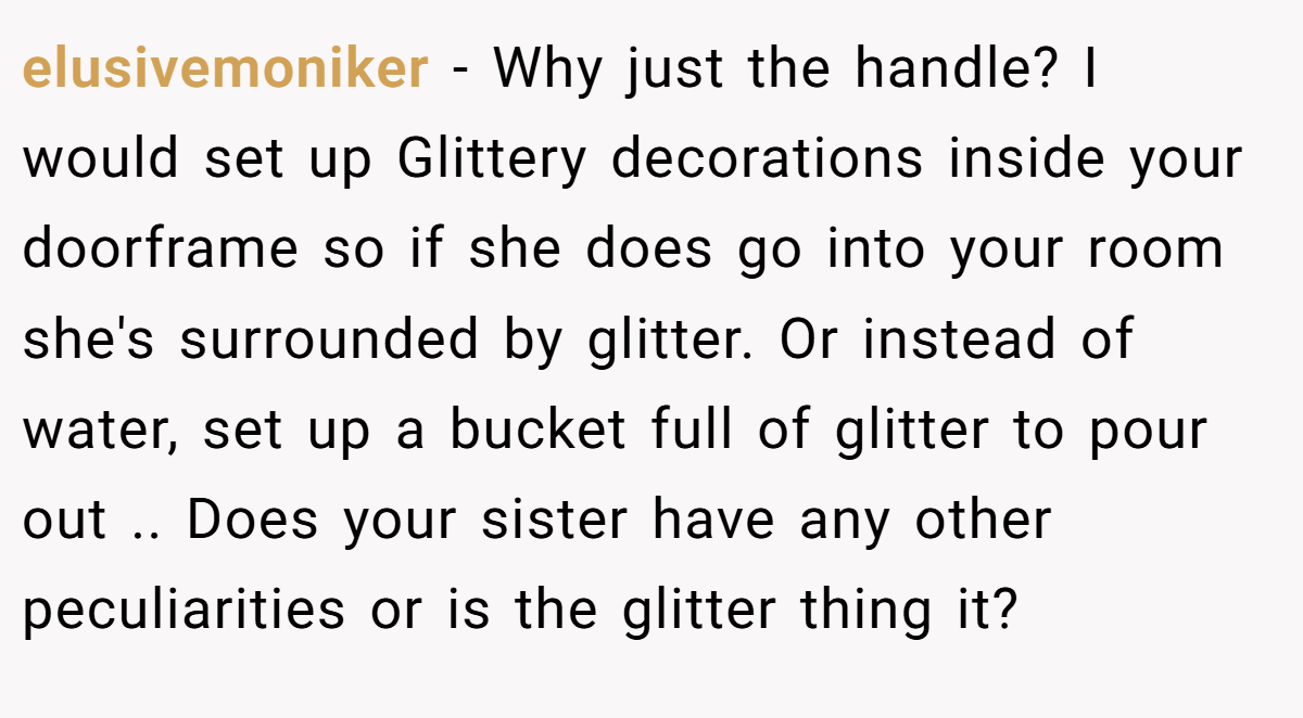 elusivemoniker − Why just the handle? I would set up Glittery decorations inside your doorframe so if she does go into your room she's surrounded by glitter. Or instead of water, set up a bucket full of glitter to pour out .. Does your sister have any other peculiarities or is the glitter thing it?