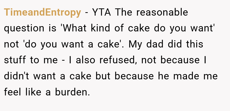 TimeandEntropy − YTA The reasonable question is 'What kind of cake do you want' not 'do you want a cake'. My dad did this stuff to me - I also refused, not because I didn't want a cake but because he made me feel like a burden.