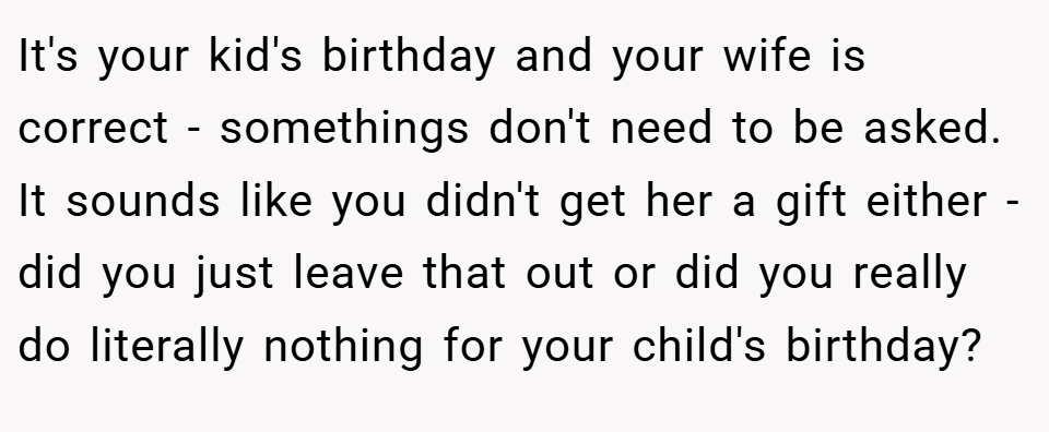 It's your kid's birthday and your wife is correct - somethings don't need to be asked. It sounds like you didn't get her a gift either - did you just leave that out or did you really do literally nothing for your child's birthday?
